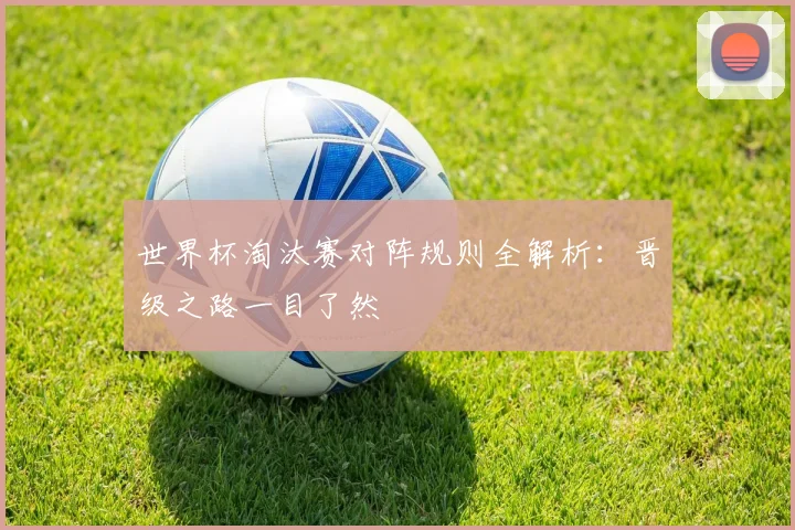 世界杯淘汰赛对阵规则全解析：晋级之路一目了然